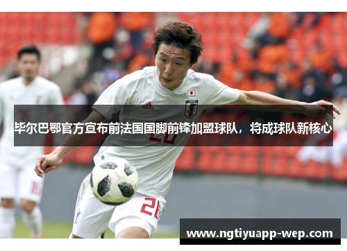 毕尔巴鄂官方宣布前法国国脚前锋加盟球队，将成球队新核心