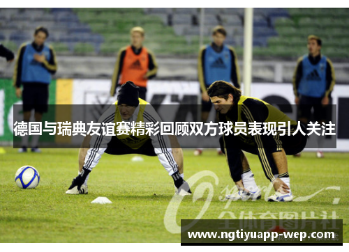 德国与瑞典友谊赛精彩回顾双方球员表现引人关注